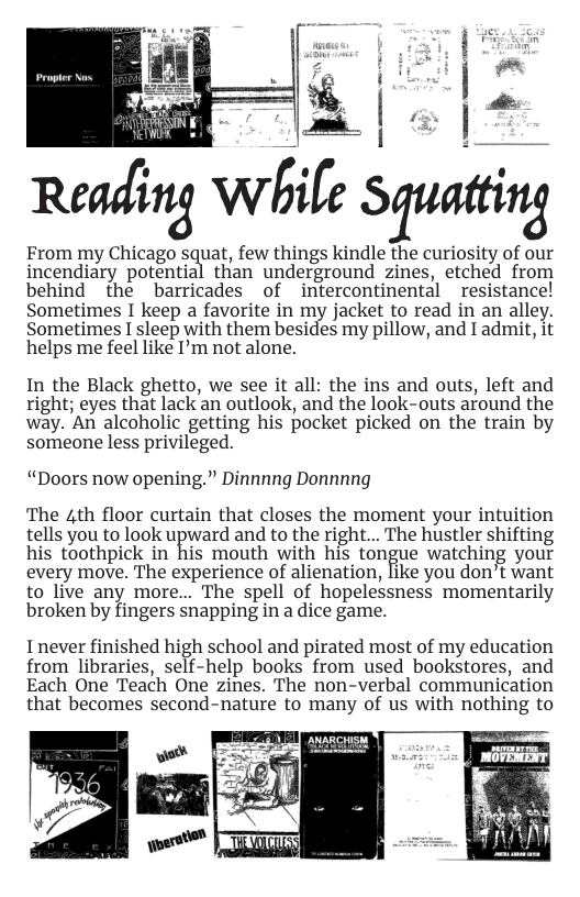 Rem{mg Wétfe .Sguattmg  From my Chicago squat, few things kindle the curiosity of our incendiary potential than underground zines, etched from behind the barricades of intercontinental resistance! Sometimes I keep a favorite in my jacket to read in an alley. Sometimes I sleep with them besides my pillow, and I admit, it helps me feel like I’m not alone.  In the Black ghetto, we see it all: the ins and outs, left and right; eyes that lack an outlook, and the look-outs around the way. An alcoholic getting his pocket picked on the train by someone less privileged.  “Doors now opening.” Dinnnng Donnnng  The 4th floor curtain that closes the moment your intuition fellsyou to look upyiard and to the righ... The hustlershiftng his toothpick in his mouth with his tongue watching your every move. The experience of alienation, like you don’t want to live any more... The spell of hopelessness momentarily broken by fingers snapping in a dice game.  Inever finished high school and pirated most of my education from libraries, self-help books from used bookstores, and Each One Teach One zines. The non-verbal communication that becomes second-nature to many of us with nothing to  